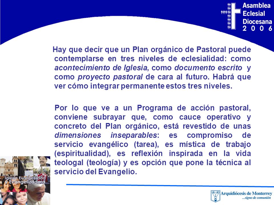 Hay que decir que un Plan orgánico de Pastoral puede contemplarse en tres niveles de eclesialidad: como acontecimiento de Iglesia, como documento escrito y como proyecto pastoral de cara al futuro. Habrá que ver cómo integrar permanente estos tres niveles.