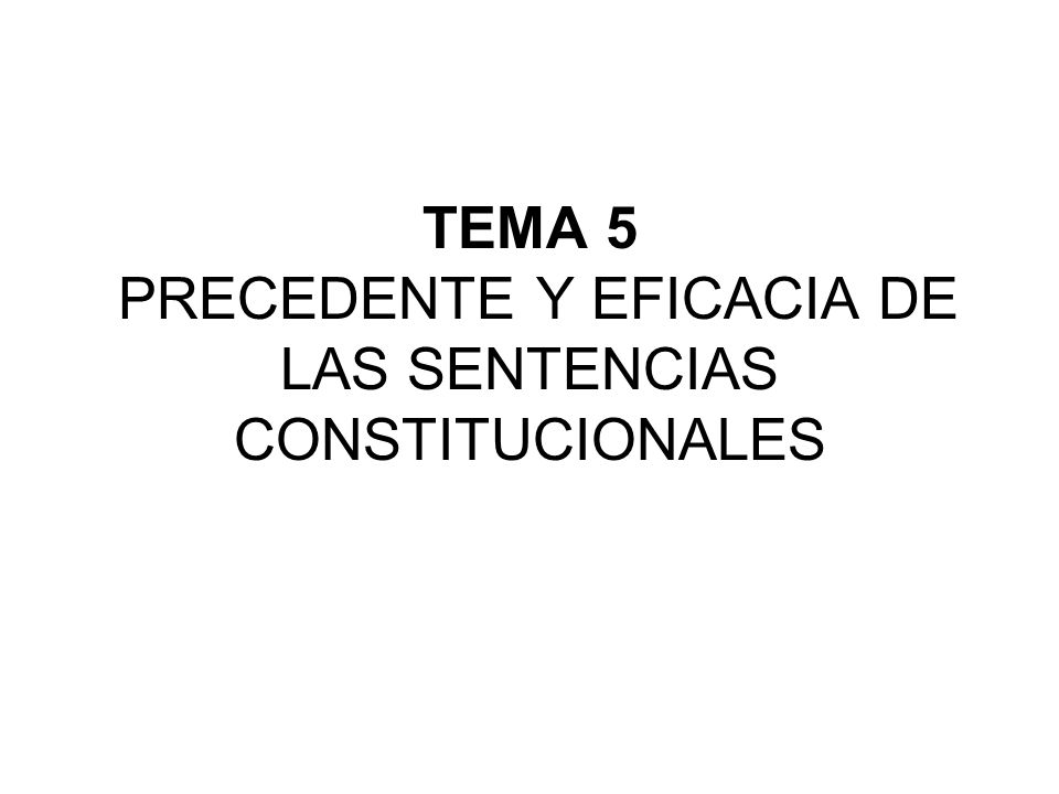 TEMA 5 PRECEDENTE Y EFICACIA DE LAS SENTENCIAS CONSTITUCIONALES