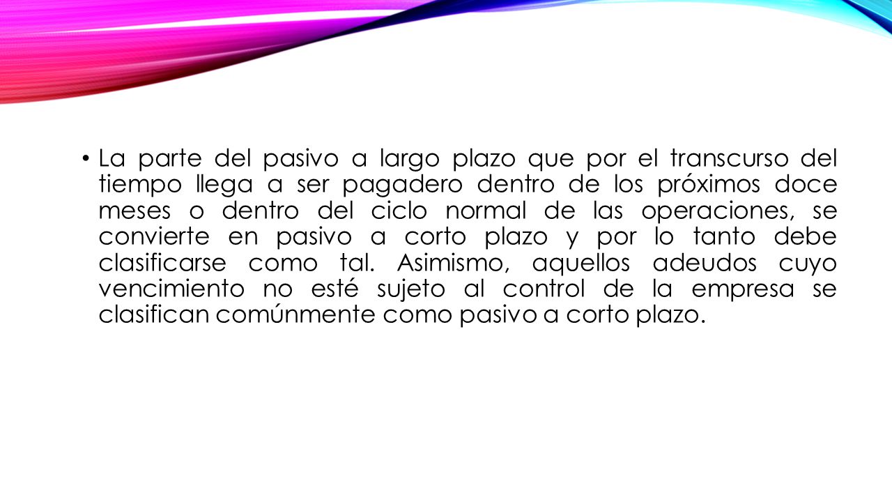 La parte del pasivo a largo plazo que por el transcurso del tiempo llega a ser pagadero dentro de los próximos doce meses o dentro del ciclo normal de las operaciones, se convierte en pasivo a corto plazo y por lo tanto debe clasificarse como tal.