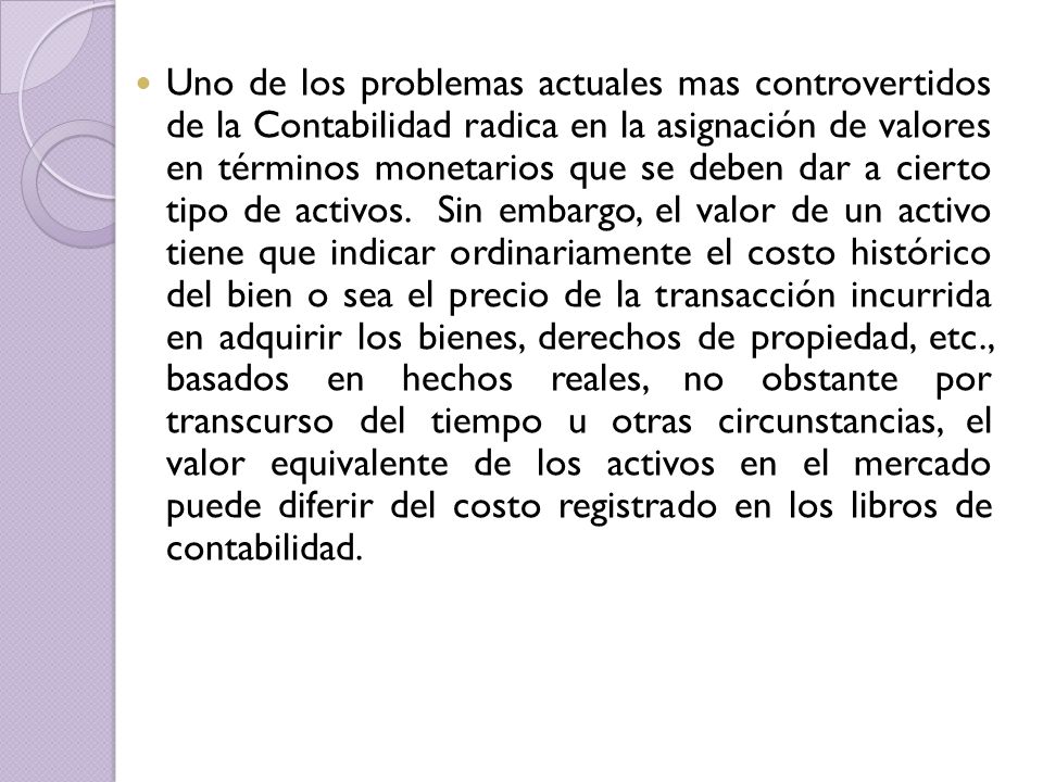 Uno de los problemas actuales mas controvertidos de la Contabilidad radica en la asignación de valores en términos monetarios que se deben dar a cierto tipo de activos.