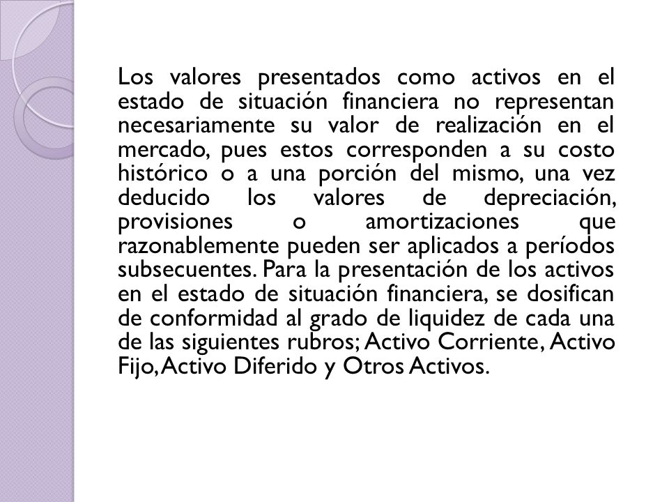 Los valores presentados como activos en el estado de situación financiera no representan necesariamente su valor de realización en el mercado, pues estos corresponden a su costo histórico o a una porción del mismo, una vez deducido los valores de depreciación, provisiones o amortizaciones que razonablemente pueden ser aplicados a períodos subsecuentes.