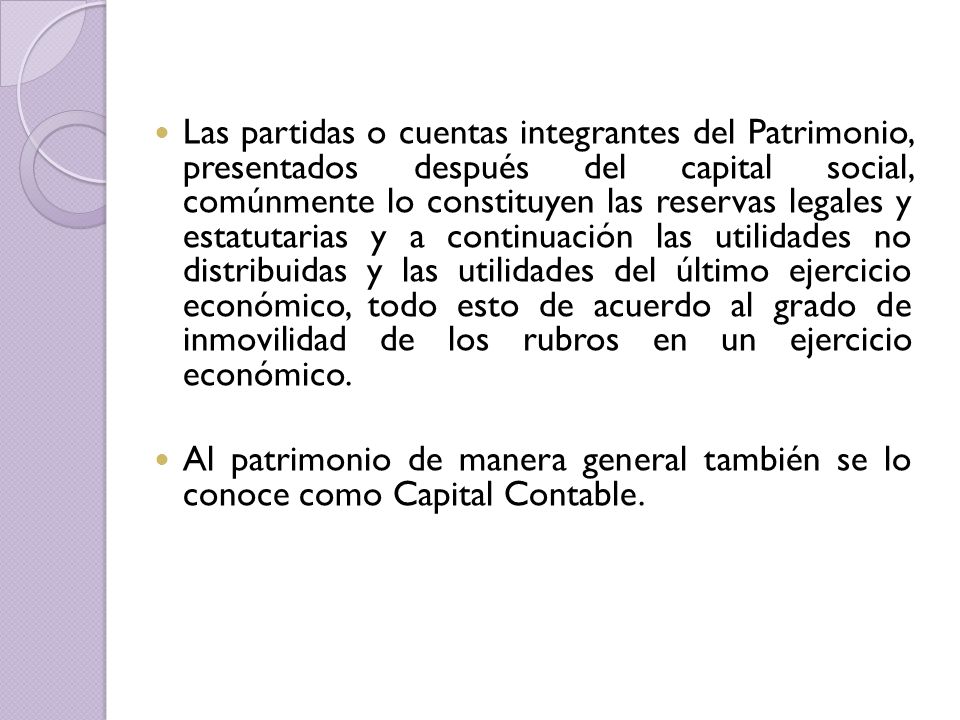 Las partidas o cuentas integrantes del Patrimonio, presentados después del capital social, comúnmente lo constituyen las reservas legales y estatutarias y a continuación las utilidades no distribuidas y las utilidades del último ejercicio económico, todo esto de acuerdo al grado de inmovilidad de los rubros en un ejercicio económico.