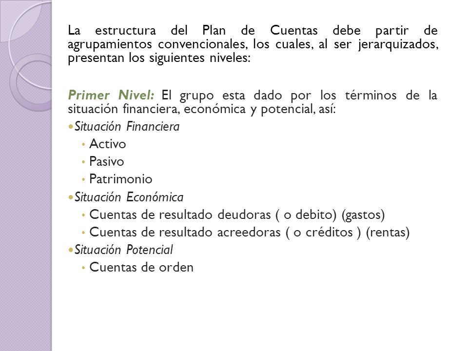 La estructura del Plan de Cuentas debe partir de agrupamientos convencionales, los cuales, al ser jerarquizados, presentan los siguientes niveles: