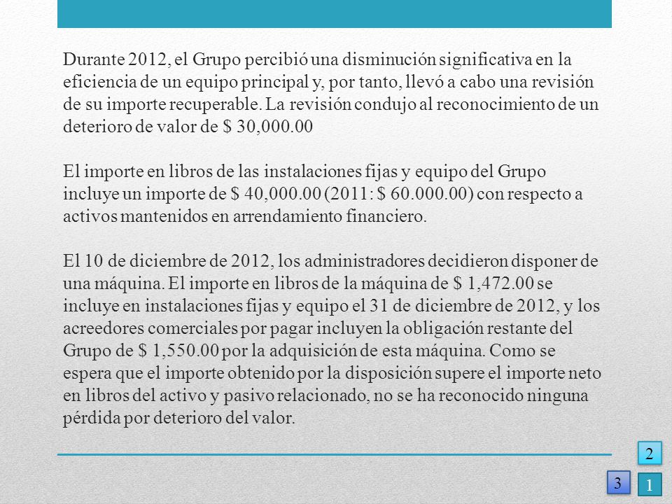 Durante 2012, el Grupo percibió una disminución significativa en la eficiencia de un equipo principal y, por tanto, llevó a cabo una revisión de su importe recuperable. La revisión condujo al reconocimiento de un deterioro de valor de $ 30, El importe en libros de las instalaciones fijas y equipo del Grupo incluye un importe de $ 40, (2011: $ ) con respecto a activos mantenidos en arrendamiento financiero. El 10 de diciembre de 2012, los administradores decidieron disponer de una máquina. El importe en libros de la máquina de $ 1, se incluye en instalaciones fijas y equipo el 31 de diciembre de 2012, y los acreedores comerciales por pagar incluyen la obligación restante del Grupo de $ 1, por la adquisición de esta máquina. Como se espera que el importe obtenido por la disposición supere el importe neto en libros del activo y pasivo relacionado, no se ha reconocido ninguna pérdida por deterioro del valor.