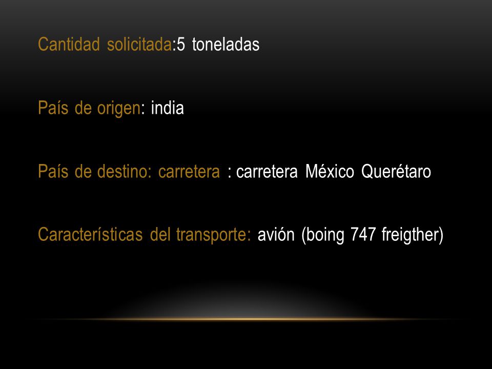 Cantidad solicitada:5 toneladas País de origen: india País de destino: carretera : carretera México Querétaro Características del transporte: avión (boing 747 freigther)