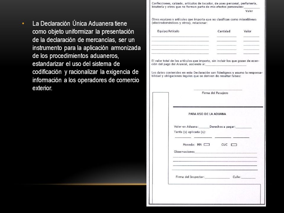 La Declaración Única Aduanera tiene como objeto uniformizar la presentación de la declaración de mercancías, ser un instrumento para la aplicación armonizada de los procedimientos aduaneros, estandarizar el uso del sistema de codificación y racionalizar la exigencia de información a los operadores de comercio exterior.