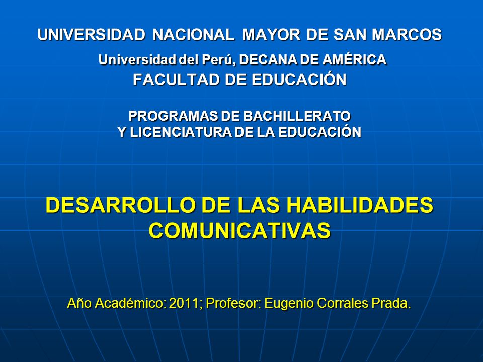 UNIVERSIDAD NACIONAL MAYOR DE SAN MARCOS Universidad del Perú, DECANA DE AMÉRICA FACULTAD DE EDUCACIÓN PROGRAMAS DE BACHILLERATO Y LICENCIATURA DE LA EDUCACIÓN DESARROLLO DE LAS HABILIDADES COMUNICATIVAS Año Académico: 2011; Profesor: Eugenio Corrales Prada.
