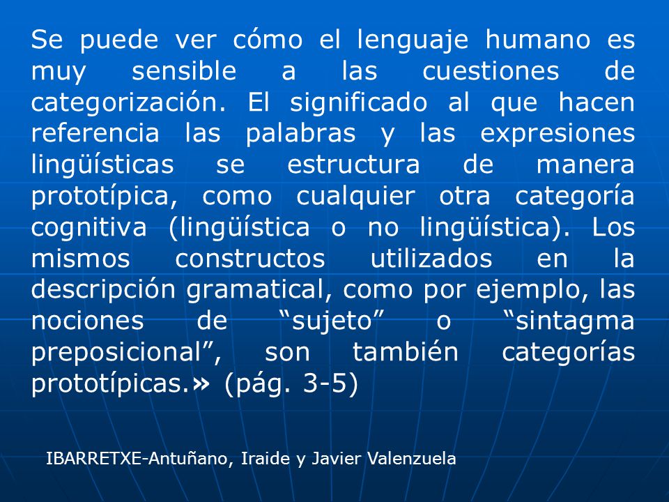 Se puede ver cómo el lenguaje humano es muy sensible a las cuestiones de categorización. El significado al que hacen referencia las palabras y las expresiones lingüísticas se estructura de manera prototípica, como cualquier otra categoría cognitiva (lingüística o no lingüística). Los mismos constructos utilizados en la descripción gramatical, como por ejemplo, las nociones de sujeto o sintagma preposicional , son también categorías prototípicas.» (pág. 3-5)