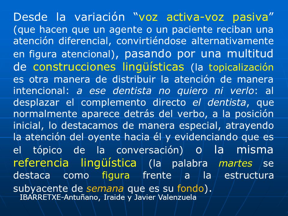 Desde la variación voz activa-voz pasiva (que hacen que un agente o un paciente reciban una atención diferencial, convirtiéndose alternativamente en figura atencional), pasando por una multitud de construcciones lingüísticas (la topicalización es otra manera de distribuir la atención de manera intencional: a ese dentista no quiero ni verlo: al desplazar el complemento directo el dentista, que normalmente aparece detrás del verbo, a la posición inicial, lo destacamos de manera especial, atrayendo la atención del oyente hacia él y evidenciando que es el tópico de la conversación) o la misma referencia lingüística (la palabra martes se destaca como figura frente a la estructura subyacente de semana que es su fondo).