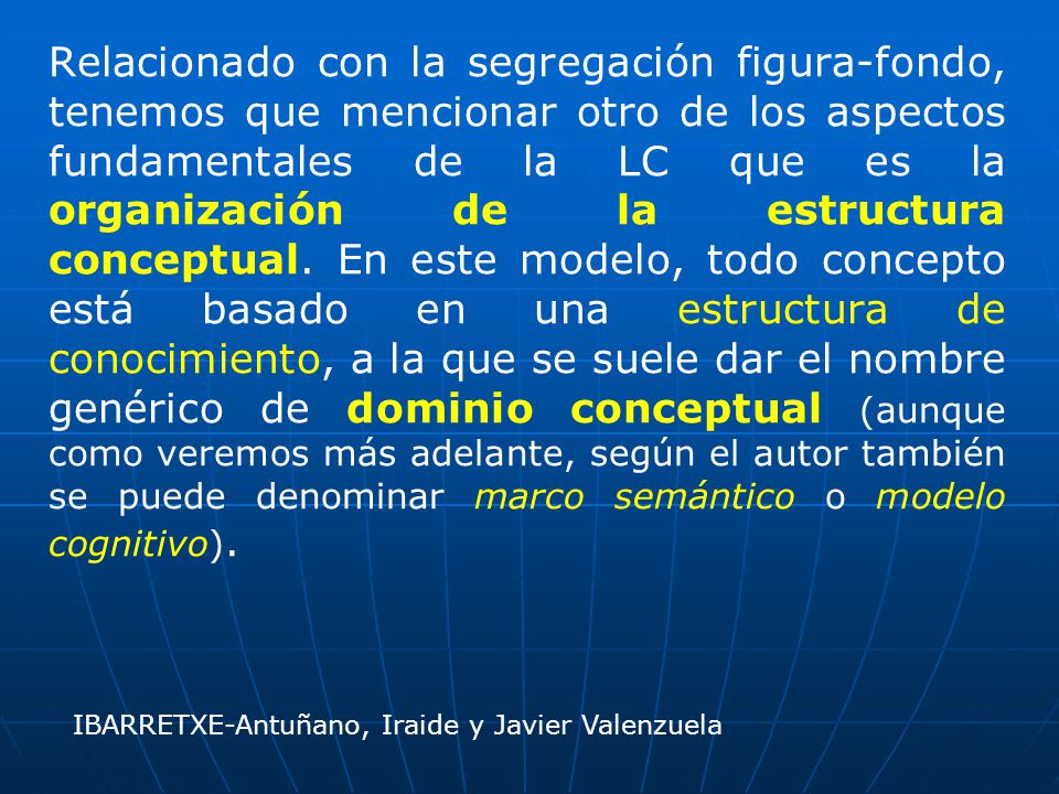 Relacionado con la segregación figura-fondo, tenemos que mencionar otro de los aspectos fundamentales de la LC que es la organización de la estructura conceptual. En este modelo, todo concepto está basado en una estructura de conocimiento, a la que se suele dar el nombre genérico de dominio conceptual (aunque como veremos más adelante, según el autor también se puede denominar marco semántico o modelo cognitivo).
