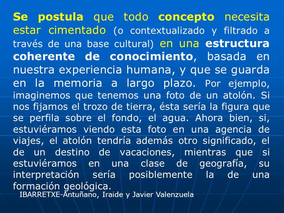 Se postula que todo concepto necesita estar cimentado (o contextualizado y filtrado a través de una base cultural) en una estructura coherente de conocimiento, basada en nuestra experiencia humana, y que se guarda en la memoria a largo plazo. Por ejemplo, imaginemos que tenemos una foto de un atolón. Si nos fijamos el trozo de tierra, ésta sería la figura que se perfila sobre el fondo, el agua. Ahora bien, si, estuviéramos viendo esta foto en una agencia de viajes, el atolón tendría además otro significado, el de un destino de vacaciones, mientras que si estuviéramos en una clase de geografía, su interpretación sería posiblemente la de una formación geológica.