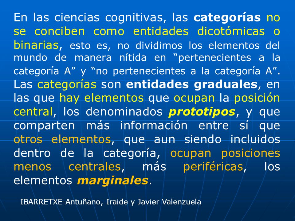 En las ciencias cognitivas, las categorías no se conciben como entidades dicotómicas o binarias, esto es, no dividimos los elementos del mundo de manera nítida en pertenecientes a la categoría A y no pertenecientes a la categoría A . Las categorías son entidades graduales, en las que hay elementos que ocupan la posición central, los denominados prototipos, y que comparten más información entre sí que otros elementos, que aun siendo incluidos dentro de la categoría, ocupan posiciones menos centrales, más periféricas, los elementos marginales.