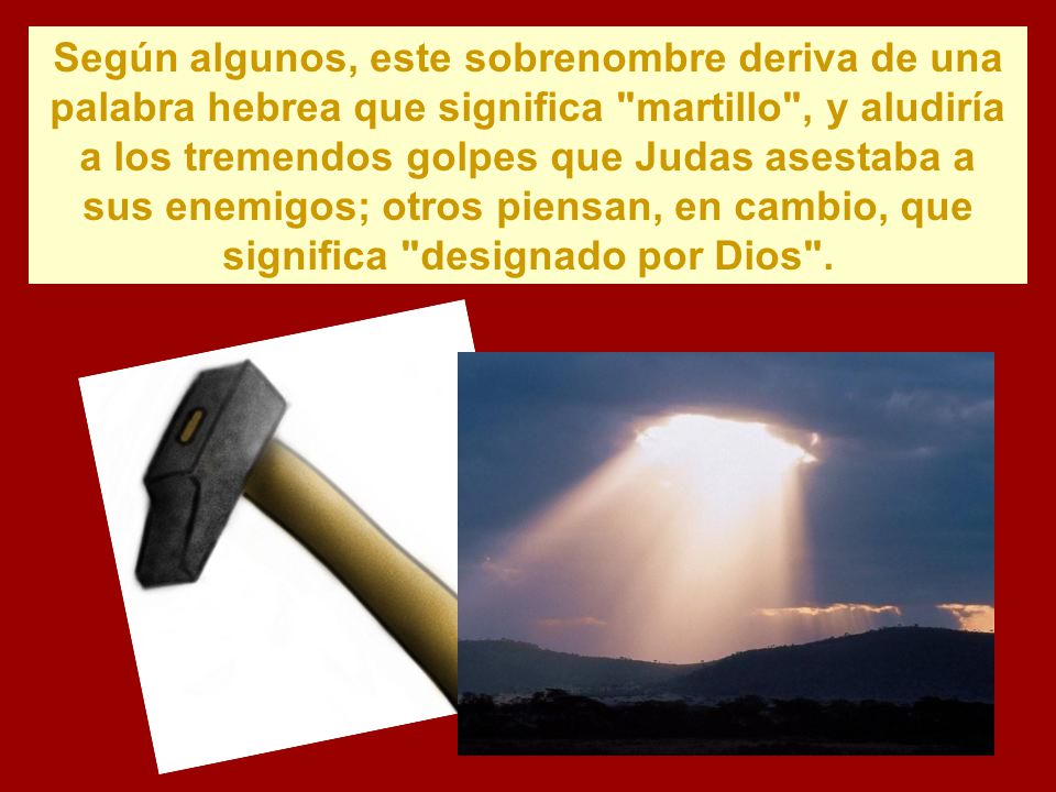 Según algunos, este sobrenombre deriva de una palabra hebrea que significa martillo , y aludiría a los tremendos golpes que Judas asestaba a sus enemigos; otros piensan, en cambio, que significa designado por Dios .