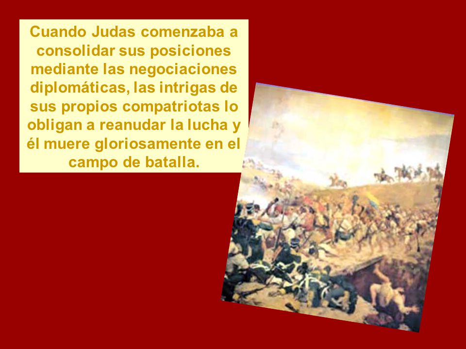 Cuando Judas comenzaba a consolidar sus posiciones mediante las negociaciones diplomáticas, las intrigas de sus propios compatriotas lo obligan a reanudar la lucha y él muere gloriosamente en el campo de batalla.