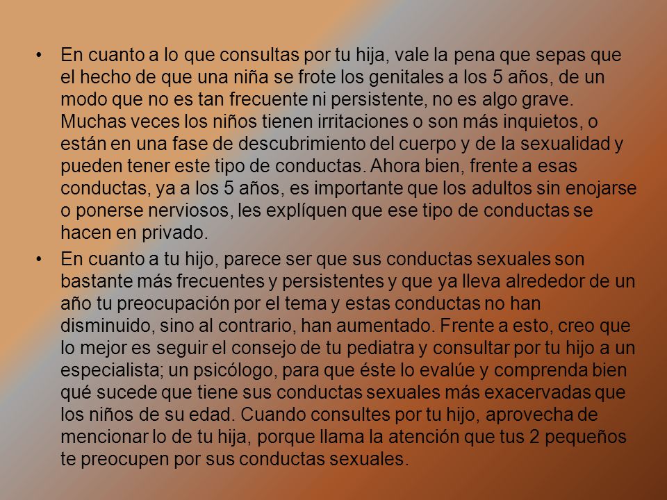 En cuanto a lo que consultas por tu hija, vale la pena que sepas que el hecho de que una niña se frote los genitales a los 5 años, de un modo que no es tan frecuente ni persistente, no es algo grave. Muchas veces los niños tienen irritaciones o son más inquietos, o están en una fase de descubrimiento del cuerpo y de la sexualidad y pueden tener este tipo de conductas. Ahora bien, frente a esas conductas, ya a los 5 años, es importante que los adultos sin enojarse o ponerse nerviosos, les explíquen que ese tipo de conductas se hacen en privado.