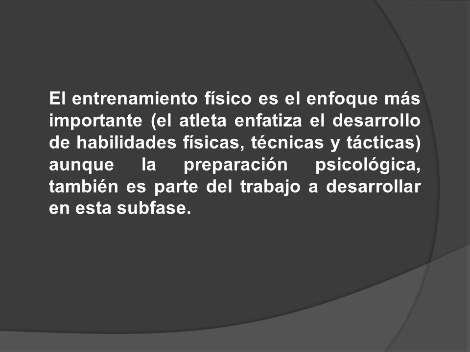 El entrenamiento físico es el enfoque más importante (el atleta enfatiza el desarrollo de habilidades físicas, técnicas y tácticas) aunque la preparación psicológica, también es parte del trabajo a desarrollar en esta subfase.