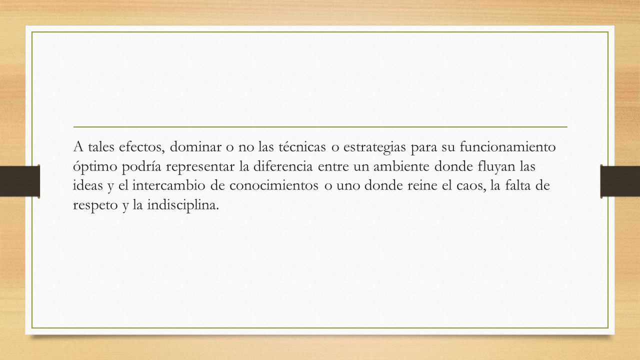 A tales efectos, dominar o no las técnicas o estrategias para su funcionamiento óptimo podría representar la diferencia entre un ambiente donde fluyan las ideas y el intercambio de conocimientos o uno donde reine el caos, la falta de respeto y la indisciplina.