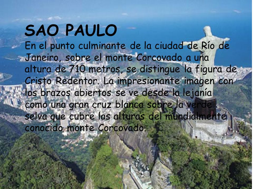 SAO PAULO En el punto culminante de la ciudad de Río de Janeiro, sobre el monte Corcovado a una altura de 710 metros, se distingue la figura de Cristo Redentor.