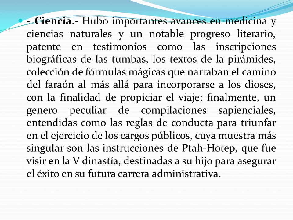 - Ciencia.- Hubo importantes avances en medicina y ciencias naturales y un notable progreso literario, patente en testimonios como las inscripciones biográficas de las tumbas, los textos de la pirámides, colección de fórmulas mágicas que narraban el camino del faraón al más allá para incorporarse a los dioses, con la finalidad de propiciar el viaje; finalmente, un genero peculiar de compilaciones sapienciales, entendidas como las reglas de conducta para triunfar en el ejercicio de los cargos públicos, cuya muestra más singular son las instrucciones de Ptah-Hotep, que fue visir en la V dinastía, destinadas a su hijo para asegurar el éxito en su futura carrera administrativa.