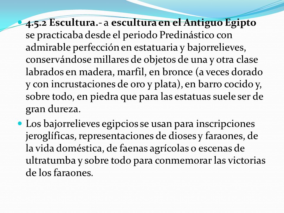 4.5.2 Escultura.- a escultura en el Antiguo Egipto se practicaba desde el periodo Predinástico con admirable perfección en estatuaria y bajorrelieves, conservándose millares de objetos de una y otra clase labrados en madera, marfil, en bronce (a veces dorado y con incrustaciones de oro y plata), en barro cocido y, sobre todo, en piedra que para las estatuas suele ser de gran dureza.