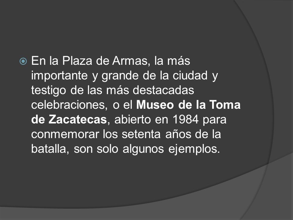 En la Plaza de Armas, la más importante y grande de la ciudad y testigo de las más destacadas celebraciones, o el Museo de la Toma de Zacatecas, abierto en 1984 para conmemorar los setenta años de la batalla, son solo algunos ejemplos.