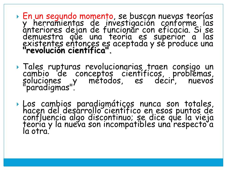En un segundo momento, se buscan nuevas teorías y herramientas de investigación conforme las anteriores dejan de funcionar con eficacia. Si se demuestra que una teoría es superior a las existentes entonces es aceptada y se produce una revolución científica .