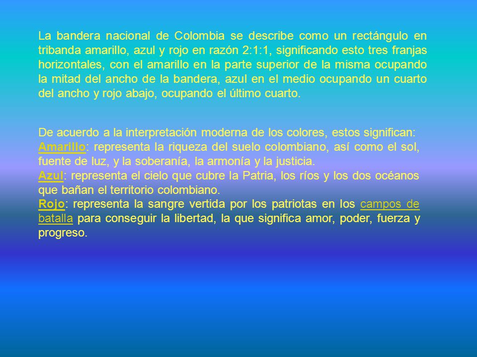 La bandera nacional de Colombia se describe como un rectángulo en tribanda amarillo, azul y rojo en razón 2:1:1, significando esto tres franjas horizontales, con el amarillo en la parte superior de la misma ocupando la mitad del ancho de la bandera, azul en el medio ocupando un cuarto del ancho y rojo abajo, ocupando el último cuarto.