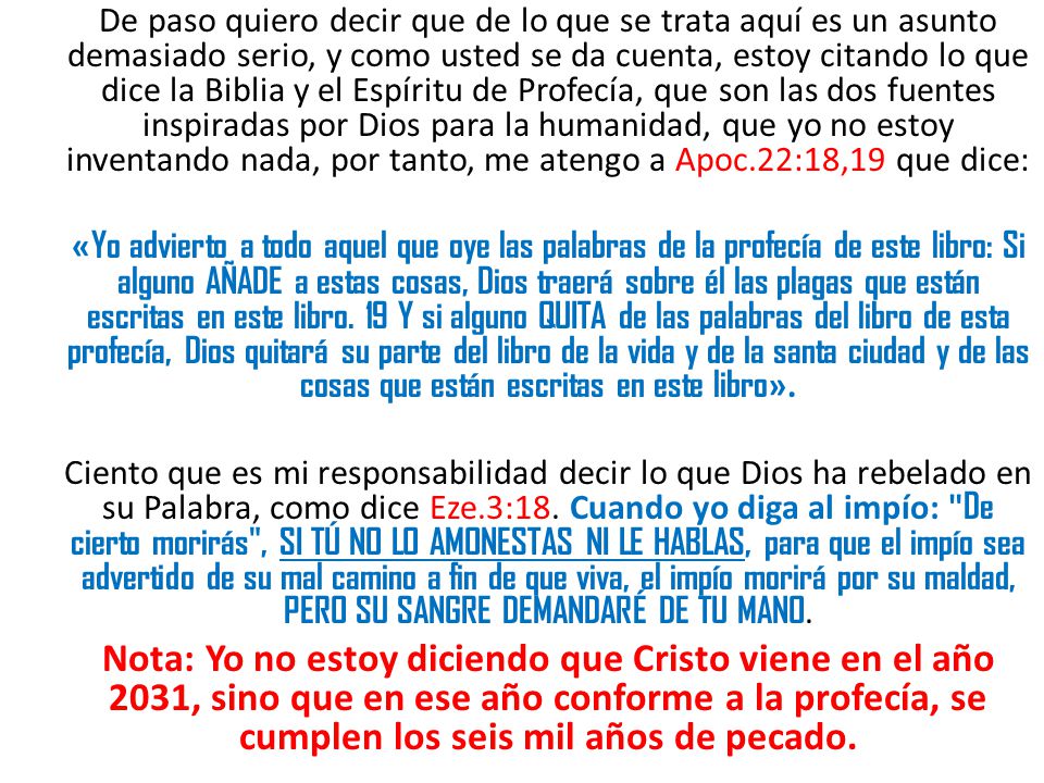De paso quiero decir que de lo que se trata aquí es un asunto demasiado serio, y como usted se da cuenta, estoy citando lo que dice la Biblia y el Espíritu de Profecía, que son las dos fuentes inspiradas por Dios para la humanidad, que yo no estoy inventando nada, por tanto, me atengo a Apoc.22:18,19 que dice:
