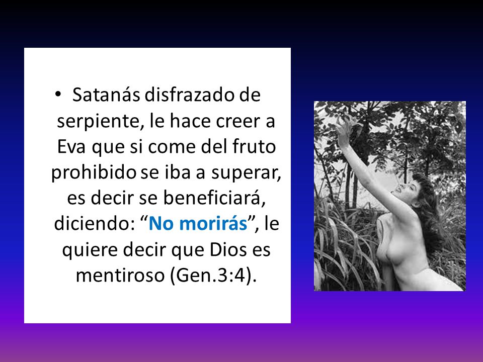 Satanás disfrazado de serpiente, le hace creer a Eva que si come del fruto prohibido se iba a superar, es decir se beneficiará, diciendo: No morirás , le quiere decir que Dios es mentiroso (Gen.3:4).