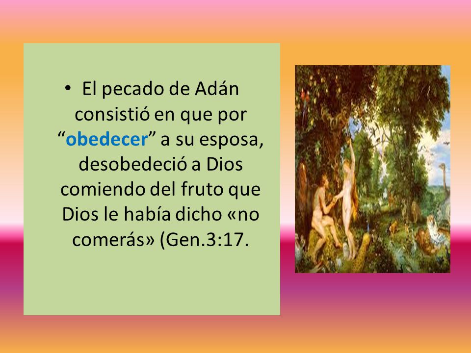 El pecado de Adán consistió en que por obedecer a su esposa, desobedeció a Dios comiendo del fruto que Dios le había dicho «no comerás» (Gen.3:17.