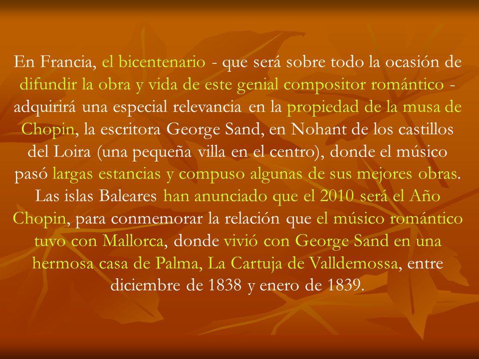 En Francia, el bicentenario - que será sobre todo la ocasión de difundir la obra y vida de este genial compositor romántico - adquirirá una especial relevancia en la propiedad de la musa de Chopin, la escritora George Sand, en Nohant de los castillos del Loira (una pequeña villa en el centro), donde el músico pasó largas estancias y compuso algunas de sus mejores obras.