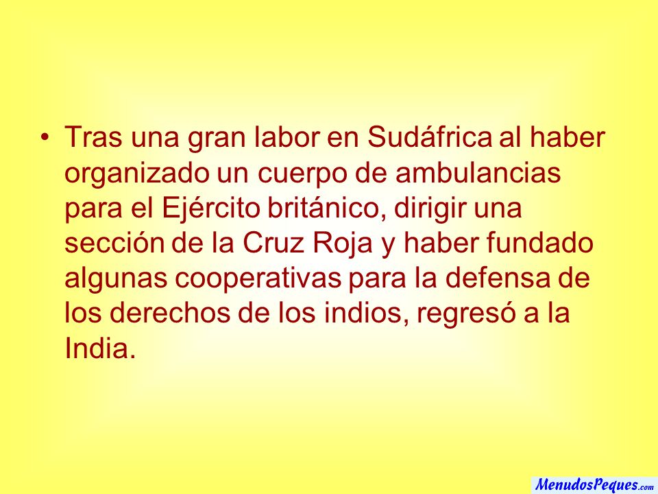 Tras una gran labor en Sudáfrica al haber organizado un cuerpo de ambulancias para el Ejército británico, dirigir una sección de la Cruz Roja y haber fundado algunas cooperativas para la defensa de los derechos de los indios, regresó a la India.