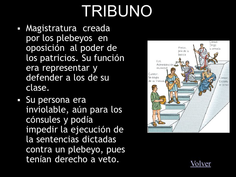 TRIBUNO Magistratura creada por los plebeyos en oposición al poder de los patricios. Su función era representar y defender a los de su clase.