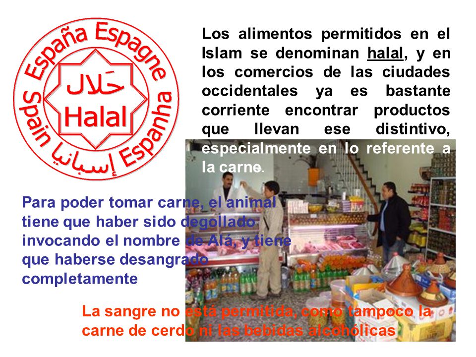 Los alimentos permitidos en el Islam se denominan halal, y en los comercios de las ciudades occidentales ya es bastante corriente encontrar productos que llevan ese distintivo, especialmente en lo referente a la carne.