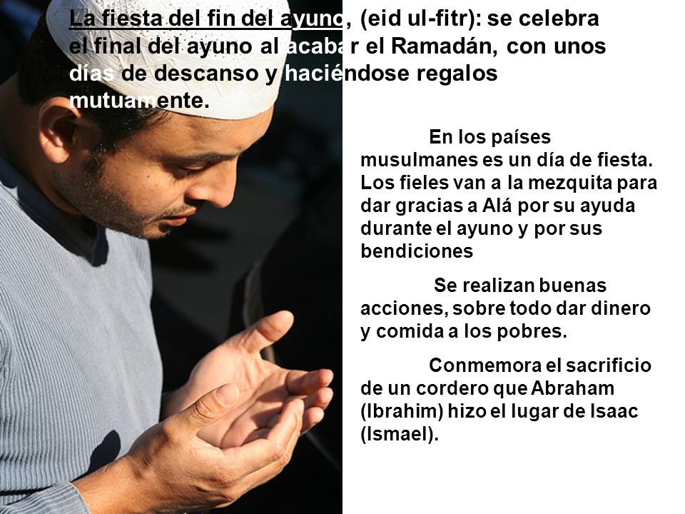 La fiesta del fin del ayuno, (eid ul-fitr): se celebra el final del ayuno al acabar el Ramadán, con unos días de descanso y haciéndose regalos mutuamente.