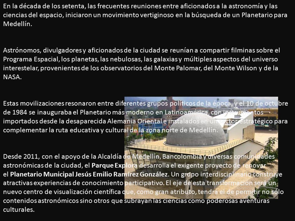 En la década de los setenta, las frecuentes reuniones entre aficionados a la astronomía y las ciencias del espacio, iniciaron un movimiento vertiginoso en la búsqueda de un Planetario para Medellín.