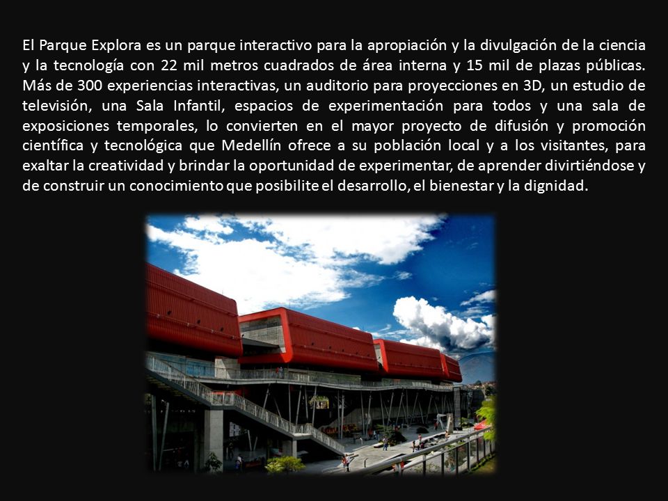 El Parque Explora es un parque interactivo para la apropiación y la divulgación de la ciencia y la tecnología con 22 mil metros cuadrados de área interna y 15 mil de plazas públicas.
