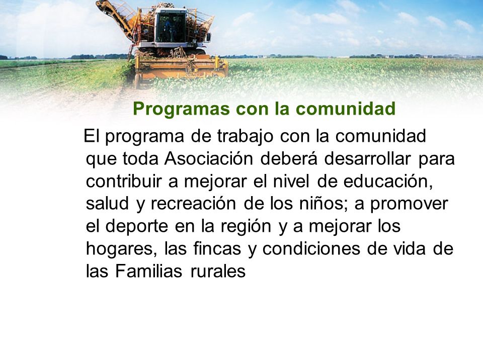 Programas con la comunidad El programa de trabajo con la comunidad que toda Asociación deberá desarrollar para contribuir a mejorar el nivel de educación, salud y recreación de los niños; a promover el deporte en la región y a mejorar los hogares, las fincas y condiciones de vida de las Familias rurales