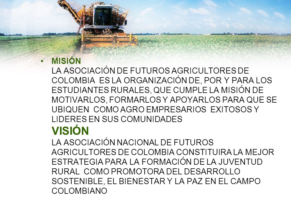 MISIÓN LA ASOCIACIÓN DE FUTUROS AGRICULTORES DE COLOMBIA ES LA ORGANIZACIÓN DE, POR Y PARA LOS ESTUDIANTES RURALES, QUE CUMPLE LA MISIÓN DE MOTIVARLOS, FORMARLOS Y APOYARLOS PARA QUE SE UBIQUEN COMO AGRO EMPRESARIOS EXITOSOS Y LIDERES EN SUS COMUNIDADES VISIÓN LA ASOCIACIÓN NACIONAL DE FUTUROS AGRICULTORES DE COLOMBIA CONSTITUIRA LA MEJOR ESTRATEGIA PARA LA FORMACIÓN DE LA JUVENTUD RURAL COMO PROMOTORA DEL DESARROLLO SOSTENIBLE, EL BIENESTAR Y LA PAZ EN EL CAMPO COLOMBIANO
