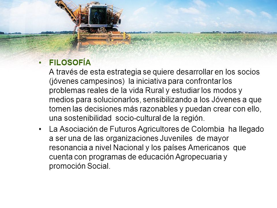 FILOSOFÍA A través de esta estrategia se quiere desarrollar en los socios (jóvenes campesinos) la iniciativa para confrontar los problemas reales de la vida Rural y estudiar los modos y medios para solucionarlos, sensibilizando a los Jóvenes a que tomen las decisiones más razonables y puedan crear con ello, una sostenibilidad socio-cultural de la región.