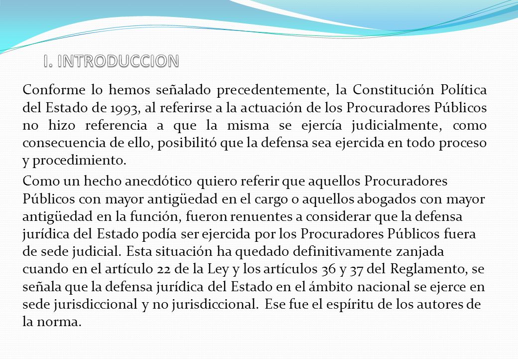 Conforme lo hemos señalado precedentemente, la Constitución Política del Estado de 1993, al referirse a la actuación de los Procuradores Públicos no hizo referencia a que la misma se ejercía judicialmente, como consecuencia de ello, posibilitó que la defensa sea ejercida en todo proceso y procedimiento.