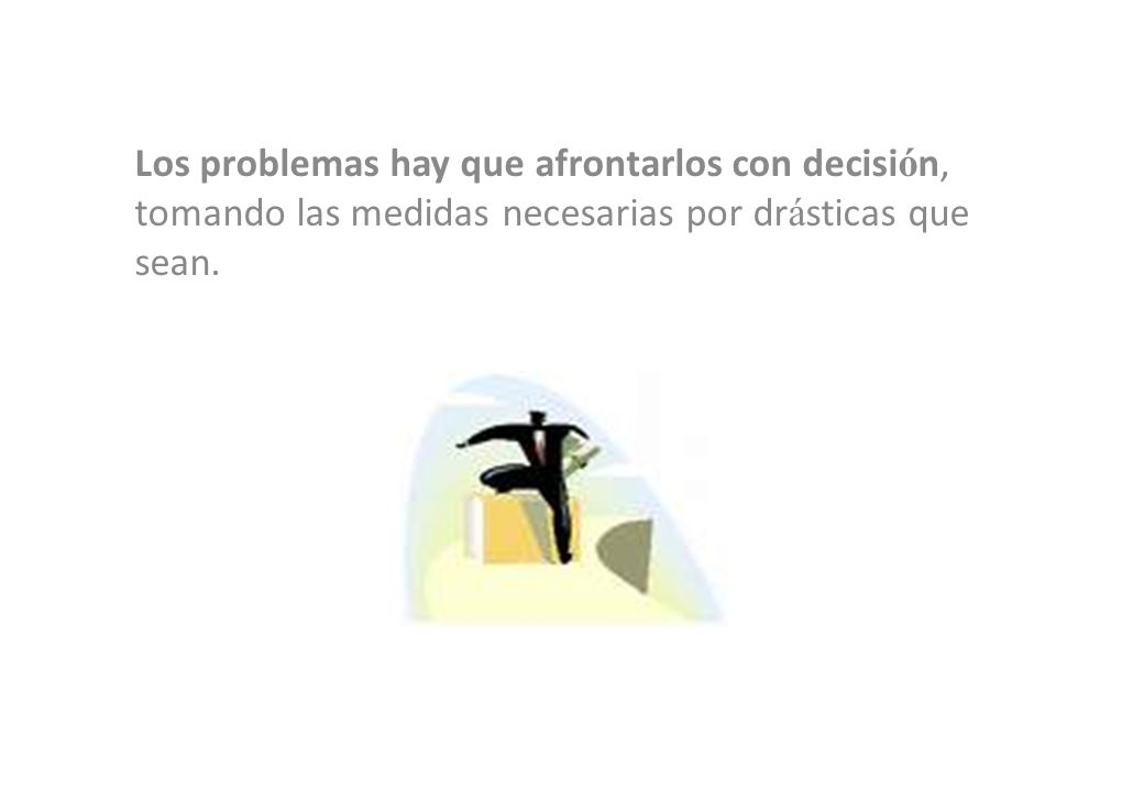 Los problemas hay que afrontarlos con decisión, tomando las medidas necesarias por drásticas que sean.