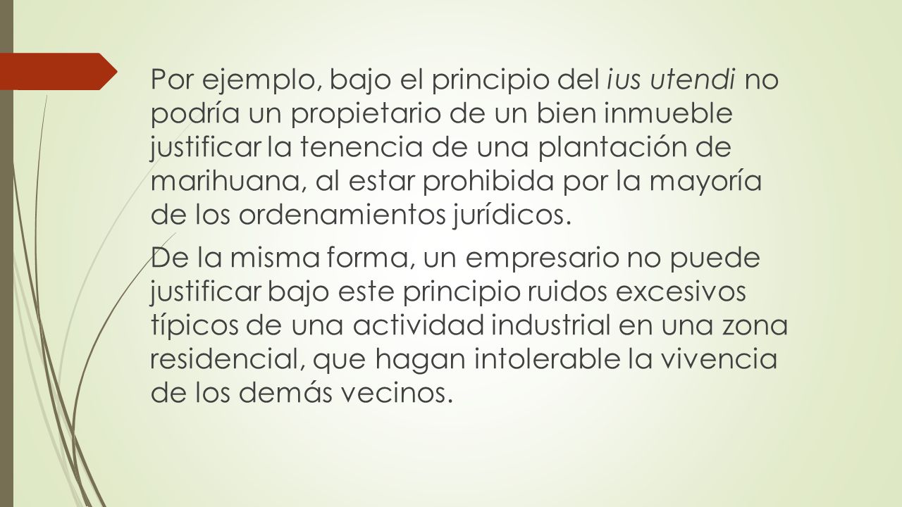 Por ejemplo, bajo el principio del ius utendi no podría un propietario de un bien inmueble justificar la tenencia de una plantación de marihuana, al estar prohibida por la mayoría de los ordenamientos jurídicos.