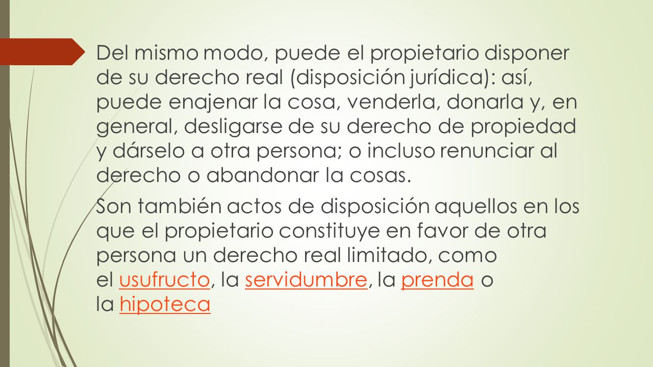Del mismo modo, puede el propietario disponer de su derecho real (disposición jurídica): así, puede enajenar la cosa, venderla, donarla y, en general, desligarse de su derecho de propiedad y dárselo a otra persona; o incluso renunciar al derecho o abandonar la cosas.