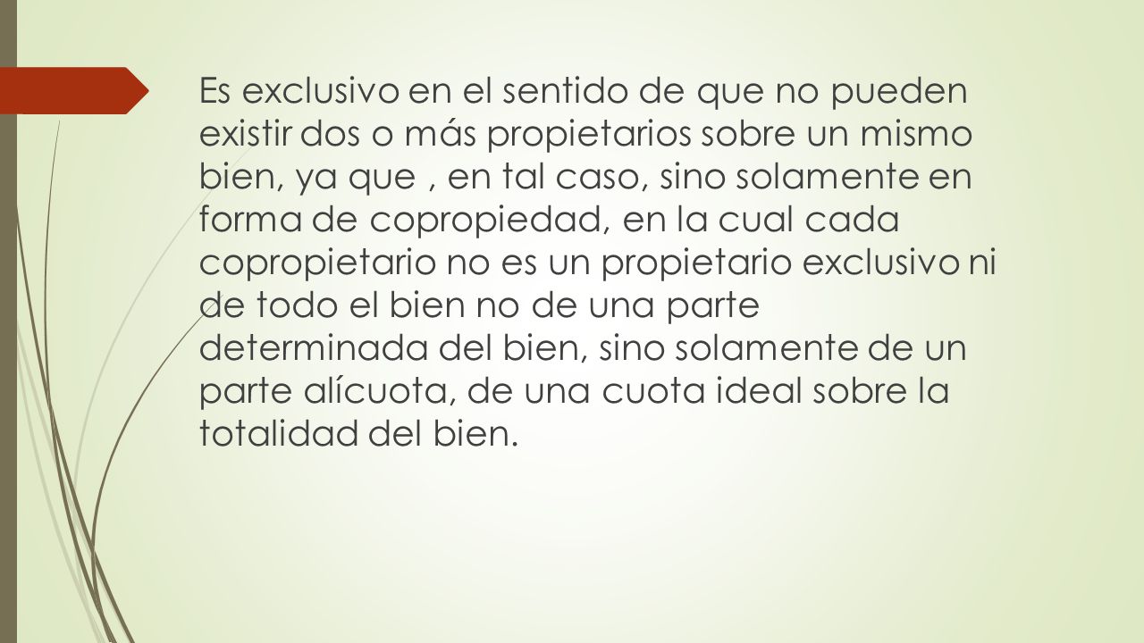 Es exclusivo en el sentido de que no pueden existir dos o más propietarios sobre un mismo bien, ya que , en tal caso, sino solamente en forma de copropiedad, en la cual cada copropietario no es un propietario exclusivo ni de todo el bien no de una parte determinada del bien, sino solamente de un parte alícuota, de una cuota ideal sobre la totalidad del bien.
