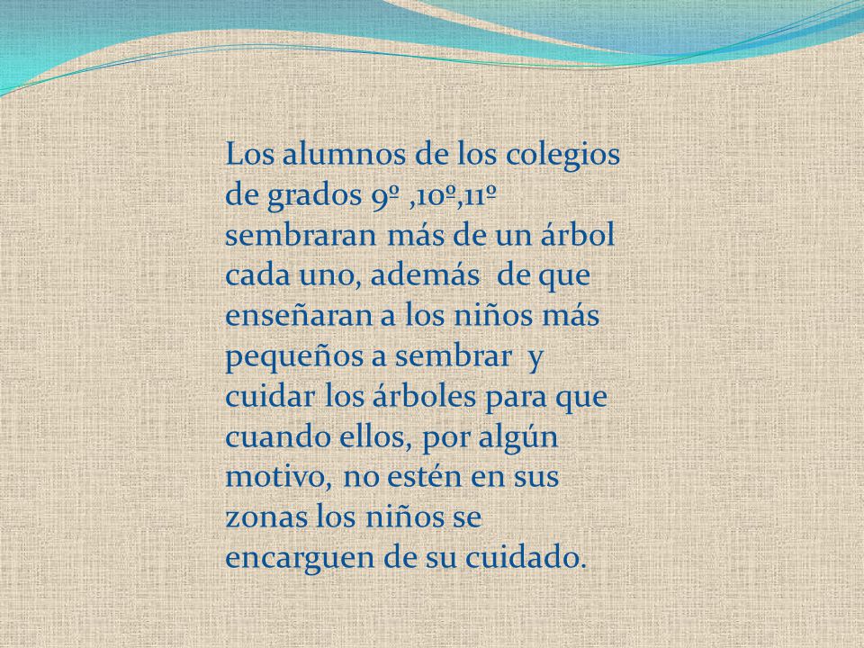 Los alumnos de los colegios de grados 9º ,10º,11º sembraran más de un árbol cada uno, además de que enseñaran a los niños más pequeños a sembrar y cuidar los árboles para que cuando ellos, por algún motivo, no estén en sus zonas los niños se encarguen de su cuidado.