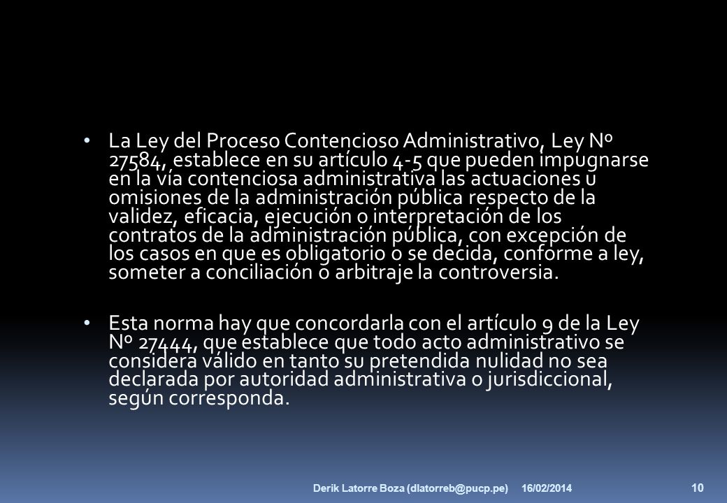 La Ley del Proceso Contencioso Administrativo, Ley Nº 27584, establece en su artículo 4-5 que pueden impugnarse en la vía contenciosa administrativa las actuaciones u omisiones de la administración pública respecto de la validez, eficacia, ejecución o interpretación de los contratos de la administración pública, con excepción de los casos en que es obligatorio o se decida, conforme a ley, someter a conciliación o arbitraje la controversia.