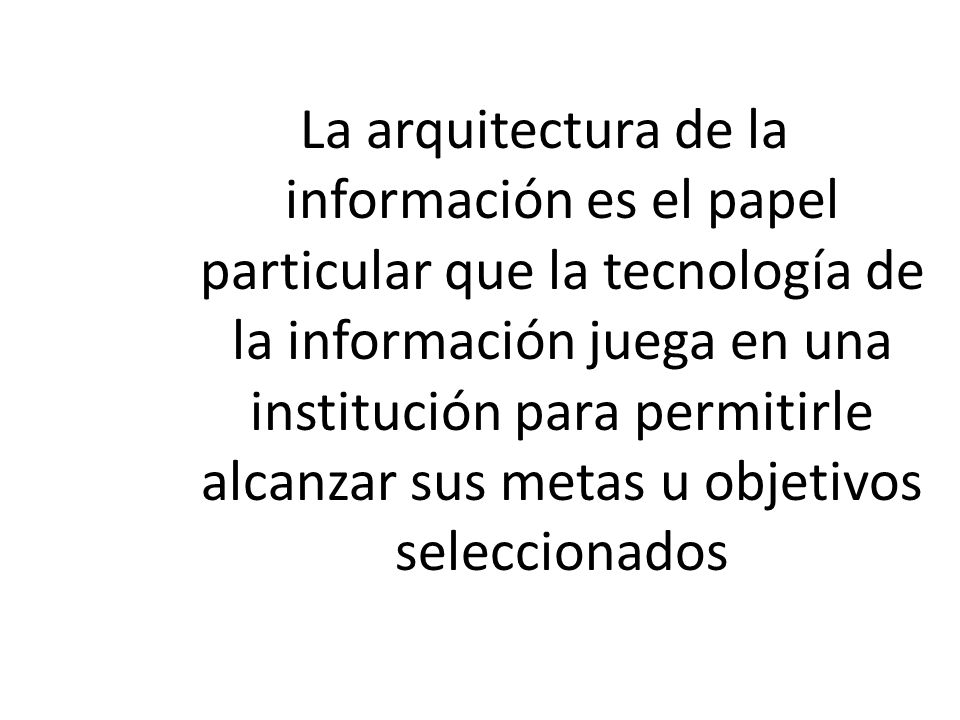 La arquitectura de la información es el papel particular que la tecnología de la información juega en una institución para permitirle alcanzar sus metas u objetivos seleccionados