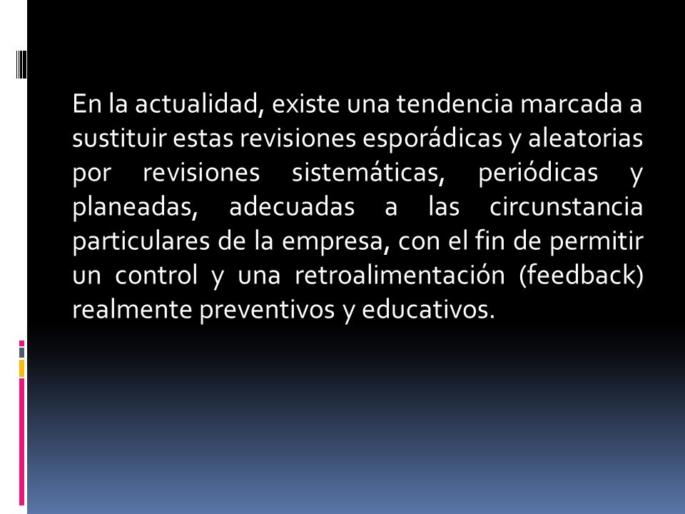 En la actualidad, existe una tendencia marcada a sustituir estas revisiones esporádicas y aleatorias por revisiones sistemáticas, periódicas y planeadas, adecuadas a las circunstancia particulares de la empresa, con el fin de permitir un control y una retroalimentación (feedback) realmente preventivos y educativos.