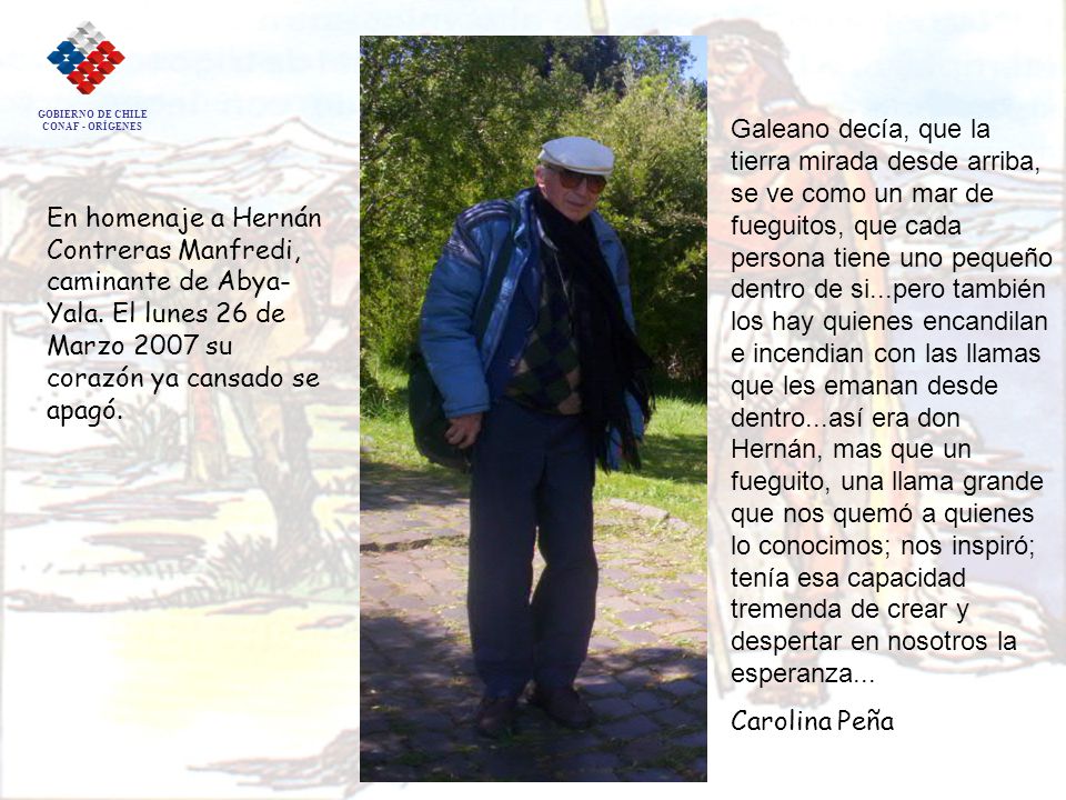 Galeano decía, que la tierra mirada desde arriba, se ve como un mar de fueguitos, que cada persona tiene uno pequeño dentro de si...pero también los hay quienes encandilan e incendian con las llamas que les emanan desde dentro...así era don Hernán, mas que un fueguito, una llama grande que nos quemó a quienes lo conocimos; nos inspiró; tenía esa capacidad tremenda de crear y despertar en nosotros la esperanza...